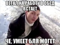 Ветал на работу в обед встает Че, умеет бля могет