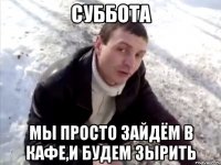 Суббота Мы просто зайдём в кафе,и будем зырить