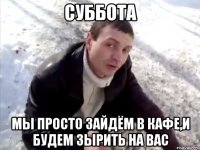 Суббота Мы просто зайдём в кафе,и будем зырить на вас