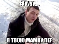 Фуууу.... Я твою мамку пер