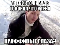 А тебе кто нибудь говорил что у тебя краффивые глаза?
