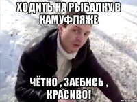ходить на рыбалку в камуфляже чётко , заебись , красиво!