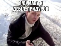 Я думав ти дебіл..придурок 