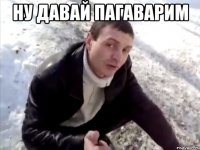 НУ ДАВАЙ ПАГАВАРИМ 