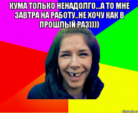 Кума только ненадолго...а то мне завтра на работу..не хочу как в прошлый раз)))) 