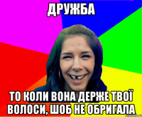 дружба то коли вона держе твої волоси, шоб не обригала