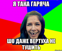 я така гаряча шо даже вертуха не тушить