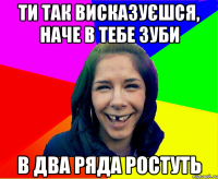ти так висказуєшся, наче в тебе зуби в два ряда ростуть