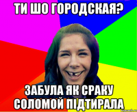 Ти шо городская? Забула як сраку соломой підтирала