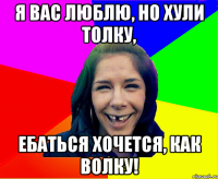 Я вас люблю, но хули толку, ебаться хочется, как волку!