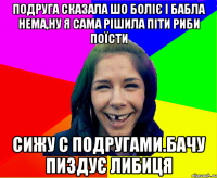 подруга сказала шо боліє і бабла нема,ну я сама рішила піти риби поїсти сижу с подругами.бачу пиздує либиця