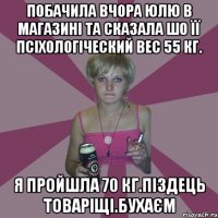 Побачила вчора Юлю в магазині та сказала шо її псіхологіческий вес 55 кг. Я пройшла 70 кг.Піздець товаріщі.Бухаєм