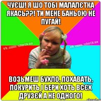 Чуєш! Я шо тобі малалєтка якась??! Ти мене баньою не пугай! возьмеш бухло, похавать, покурить і бери хоть всєх друзєй а не одного!