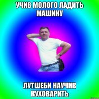 учив молого ладить машину лутшеби научив куховарить