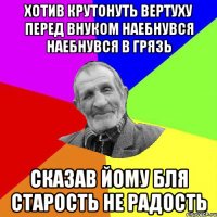 хотив крутонуть вертуху перед внуком наебнувся наебнувся в грязь сказав йому бля старость не радость