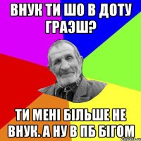 Внук ти шо в доту граэш? Ти мені більше не внук. А ну в Пб бігом