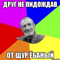 друг не пидождав от щур ёбаный