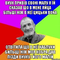 внук привів свою малу я їй сказав шо в мене яйца більші ніж в неї цицьки вона отвітила що в неї каблуки бильщі ніж моя кобра дав пізди внуку і його малій