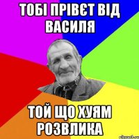 тобі прівєт від василя той що хуям розвлика