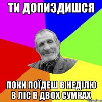 ти допиздишся поки поїдеш в неділю в ліс в двох сумках