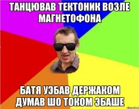 танцював тектоник возле магнетофона батя уэбав держаком думав шо током эбаше