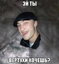 эй ты вертухи хочешь?