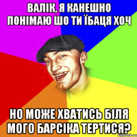 валік, я канешно понімаю шо ти їбаця хоч но може хватись біля мого барсіка тертися?