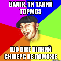 валік, ти такий тормоз шо вже ніякий снікерс не поможе