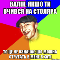 валік, якшо ти вчився на столяра то це не означає шо можна стругать в мене в хаті