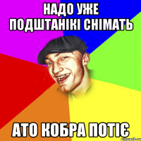 надо уже подштанікі снімать ато кобра потіє