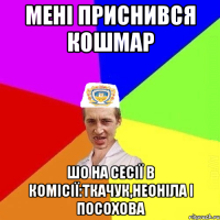 мені приснився кошмар шо на сесії в комісії:Ткачук,Неоніла і посохова