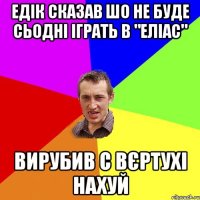 Едік сказав шо не буде сьодні іграть в "еліас" Вирубив с вєртухі нахуй