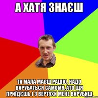 а хатя знаєш ти мала маєш рацію, надо вирубаться самому, ато щя приїдєшь і з вертухи мене вирубиш