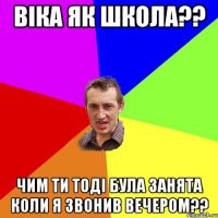 Віка як школа?? чим ти тоді була занята коли я звонив вечером??