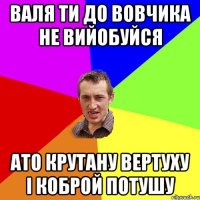 Валя ти до Вовчика не вийобуйся ато крутану вертуху і коброй потушу