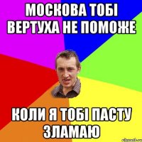 МОСКОВА ТОБІ ВЕРТУХА НЕ ПОМОЖЕ КОЛИ Я ТОБІ ПАСТУ ЗЛАМАЮ