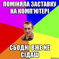 ПОМІНЯЛА ЗАСТАВКУ НА КОМП'ЮТЕРІ СЬОДНІ ВЖЕ НЕ СІДАШ