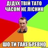 дідух твій тато часом не лісник шо ти таке бревно