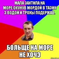 мала захтила на море.окунув мордой в тазик з водой и трохы подержав. больще на море не хочэ