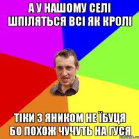 А У НАШОМУ СЕЛІ ШПІЛЯТЬСЯ ВСІ ЯК КРОЛІ ТІКИ З ЯНИКОМ НЕ ЇБУЦЯ БО ПОХОЖ ЧУЧУТЬ НА ГУСЯ