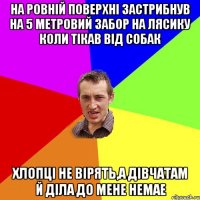 НА РОВНІЙ ПОВЕРХНІ ЗАСТРИБНУВ НА 5 МЕТРОВИЙ ЗАБОР НА ЛЯСИКУ КОЛИ ТІКАВ ВІД СОБАК ХЛОПЦІ НЕ ВІРЯТЬ,А ДІВЧАТАМ Й ДІЛА ДО МЕНЕ НЕМАЕ