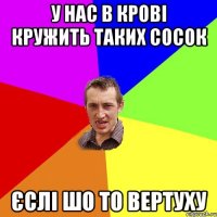 у нас в крові кружить таких сосок єслі шо то вертуху