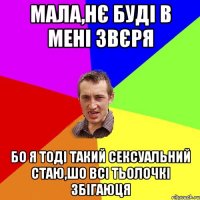 Мала,нє буді в мені звєря Бо я тоді такий сексуальний стаю,шо всі тьолочкі збігаюця