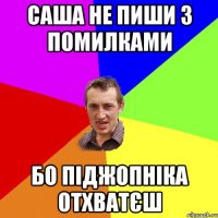 Саша не пиши з помилками бо піджопніка отхватєш