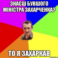 Знаєш бувшого міністра захарченка? то я захаркав