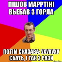 Пішов марртіні вьебав з горла потім сказава: Ухухуху єбать, і так 3 рази