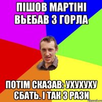 Пішов мартіні вьебав з горла потім сказав: Ухухуху єбать. і так 3 рази