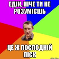 Едік, ніче ти не розумієшь це ж послєдній піск