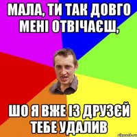 Мала, ти так довго мені отвічаєш, шо я вже із друзєй тебе удалив