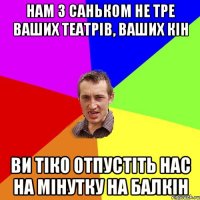 нам з Саньком не тре ваших театрів, ваших кін ви тіко отпустіть нас на мінутку на балкін